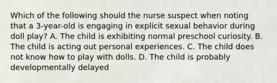 Which of the following should the nurse suspect when noting that a 3-year-old is engaging in explicit sexual behavior during doll play? A. The child is exhibiting normal preschool curiosity. B. The child is acting out personal experiences. C. The child does not know how to play with dolls. D. The child is probably developmentally delayed