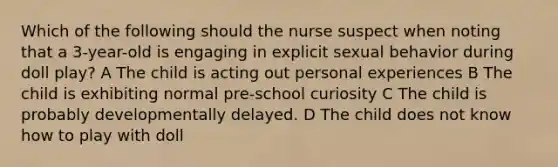 Which of the following should the nurse suspect when noting that a 3-year-old is engaging in explicit sexual behavior during doll play? A The child is acting out personal experiences B The child is exhibiting normal pre-school curiosity C The child is probably developmentally delayed. D The child does not know how to play with doll