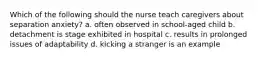 Which of the following should the nurse teach caregivers about separation anxiety? a. often observed in school-aged child b. detachment is stage exhibited in hospital c. results in prolonged issues of adaptability d. kicking a stranger is an example