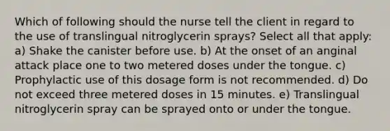 Which of following should the nurse tell the client in regard to the use of translingual nitroglycerin sprays? Select all that apply: a) Shake the canister before use. b) At the onset of an anginal attack place one to two metered doses under the tongue. c) Prophylactic use of this dosage form is not recommended. d) Do not exceed three metered doses in 15 minutes. e) Translingual nitroglycerin spray can be sprayed onto or under the tongue.