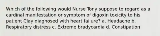 Which of the following would Nurse Tony suppose to regard as a cardinal manifestation or symptom of digoxin toxicity to his patient Clay diagnosed with heart failure? a. Headache b. Respiratory distress c. Extreme bradycardia d. Constipation