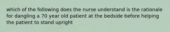 which of the following does the nurse understand is the rationale for dangling a 70 year old patient at the bedside before helping the patient to stand upright