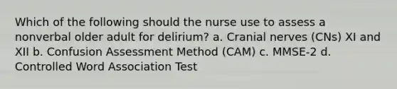 Which of the following should the nurse use to assess a nonverbal older adult for delirium? a. Cranial nerves (CNs) XI and XII b. Confusion Assessment Method (CAM) c. MMSE-2 d. Controlled Word Association Test