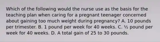 Which of the following would the nurse use as the basis for the teaching plan when caring for a pregnant teenager concerned about gaining too much weight during pregnancy? A. 10 pounds per trimester. B. 1 pound per week for 40 weeks. C. ½ pound per week for 40 weeks. D. A total gain of 25 to 30 pounds.