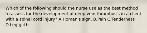 Which of the following should the nurse use as the best method to assess for the development of deep vein thrombosis in a client with a spinal cord injury? A.Homan's sign. B.Pain C.Tenderness D.Leg girth