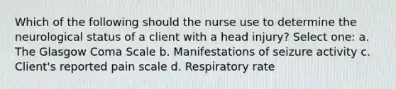 Which of the following should the nurse use to determine the neurological status of a client with a head injury? Select one: a. The Glasgow Coma Scale b. Manifestations of seizure activity c. Client's reported pain scale d. Respiratory rate