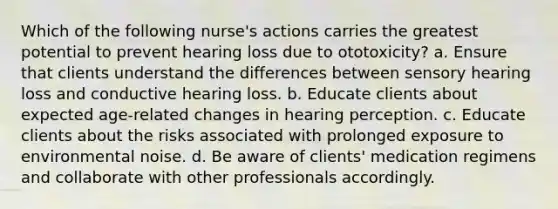 Which of the following nurse's actions carries the greatest potential to prevent hearing loss due to ototoxicity? a. Ensure that clients understand the differences between sensory hearing loss and conductive hearing loss. b. Educate clients about expected age-related changes in hearing perception. c. Educate clients about the risks associated with prolonged exposure to environmental noise. d. Be aware of clients' medication regimens and collaborate with other professionals accordingly.