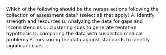 Which of the following should be the nurses actions following the collection of assessment data? (select all that apply) A. identify strength and resources B. Analyzing the data for gaps and inconsistencies C. clustering cues to generate tentative hypothesis D. comparing the data with suspected medical problems E. measuring the data against standards to identify significant cues