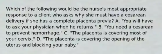 Which of the following would be the nurse's most appropriate response to a client who asks why she must have a cesarean delivery if she has a complete placenta previa? A. "You will have to ask your physician when he returns." B. "You need a cesarean to prevent hemorrhage." C. "The placenta is covering most of your cervix." D. "The placenta is covering the opening of the uterus and blocking your baby."