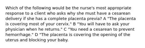 Which of the following would be the nurse's most appropriate response to a client who asks why she must have a cesarean delivery if she has a complete placenta previa? A "The placenta is covering most of your cervix." B "You will have to ask your physician when he returns." C "You need a cesarean to prevent hemorrhage." D "The placenta is covering the opening of the uterus and blocking your baby.