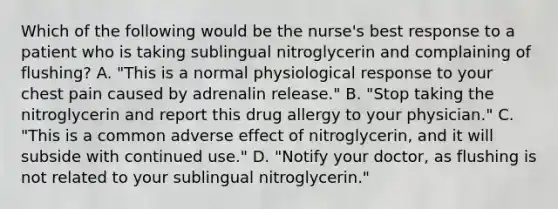 Which of the following would be the nurse's best response to a patient who is taking sublingual nitroglycerin and complaining of flushing? A. "This is a normal physiological response to your chest pain caused by adrenalin release." B. "Stop taking the nitroglycerin and report this drug allergy to your physician." C. "This is a common adverse effect of nitroglycerin, and it will subside with continued use." D. "Notify your doctor, as flushing is not related to your sublingual nitroglycerin."