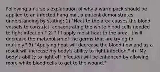 Following a nurse's explanation of why a warm pack should be applied to an infected hang nail, a patient demonstrates understanding by stating: 1) "Heat to the area causes the blood vessels to constrict, concentrating the white blood cells needed to fight infection." 2) "If I apply moist heat to the area, it will decrease the metabolism of the germs that are trying to multiply." 3) "Applying heat will decrease the blood flow and as a result will increase my body's ability to fight infection." 4) "My body's ability to fight off infection will be enhanced by allowing more white blood cells to get to the wound."