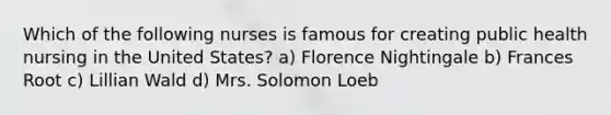 Which of the following nurses is famous for creating public health nursing in the United States? a) Florence Nightingale b) Frances Root c) Lillian Wald d) Mrs. Solomon Loeb