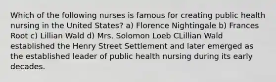 Which of the following nurses is famous for creating public health nursing in the United States? a) Florence Nightingale b) Frances Root c) Lillian Wald d) Mrs. Solomon Loeb CLillian Wald established the Henry Street Settlement and later emerged as the established leader of public health nursing during its early decades.