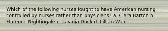 Which of the following nurses fought to have American nursing controlled by nurses rather than physicians? a. Clara Barton b. Florence Nightingale c. Lavinia Dock d. Lillian Wald