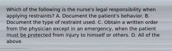 Which of the following is the nurse's legal responsibility when applying restraints? A. Document the patient's behavior. B. Document the type of restraint used. C. Obtain a written order from the physician except in an emergency, when the patient must be protected from injury to himself or others. D. All of the above.