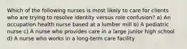 Which of the following nurses is most likely to care for clients who are trying to resolve identity versus role confusion? a) An occupation health nurse based at a lumber mill b) A pediatric nurse c) A nurse who provides care in a large junior high school d) A nurse who works in a long-term care facility