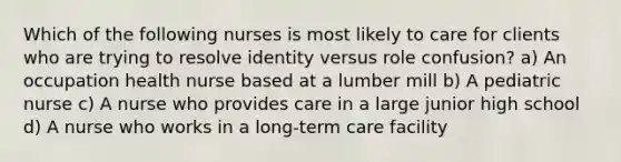 Which of the following nurses is most likely to care for clients who are trying to resolve identity versus role confusion? a) An occupation health nurse based at a lumber mill b) A pediatric nurse c) A nurse who provides care in a large junior high school d) A nurse who works in a long-term care facility