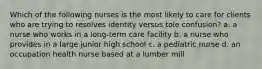 Which of the following nurses is the most likely to care for clients who are trying to resolves identity versus tole confusion? a. a nurse who works in a long-term care facility b. a nurse who provides in a large junior high school c. a pediatric nurse d. an occupation health nurse based at a lumber mill