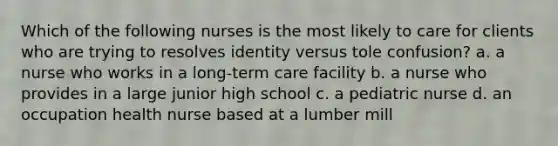 Which of the following nurses is the most likely to care for clients who are trying to resolves identity versus tole confusion? a. a nurse who works in a long-term care facility b. a nurse who provides in a large junior high school c. a pediatric nurse d. an occupation health nurse based at a lumber mill