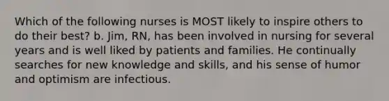 Which of the following nurses is MOST likely to inspire others to do their best? b. Jim, RN, has been involved in nursing for several years and is well liked by patients and families. He continually searches for new knowledge and skills, and his sense of humor and optimism are infectious.