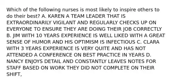 Which of the following nurses is most likely to inspire others to do their best? A. KAREN A TEAM LEADER THAT IS EXTRAORDINARILY VIGILANT AND REGULARLY CHECKS UP ON EVERYONE TO ENSURE THEY ARE DOING THEIR JOB CORRECTLY B. JIM WITH 10 YEARS EXPERIENCE IS WELL LIKED WITH A GREAT SENSE OF HUMOR AND HIS OPTIMISM IS INFECTIOUS C. CLARA WITH 3 YEARS EXPERIENCE IS VERY QUITE AND HAS NOT ATTENDED A CONFERENCE ON BEST PRACTICE IN YEARS D. NANCY ENJOYS DETAIL AND CONSTANTLY LEAVES NOTES FOR STAFF BASED ON WORK THEY DID NOT COMPLETE ON THEIR SHIFT,