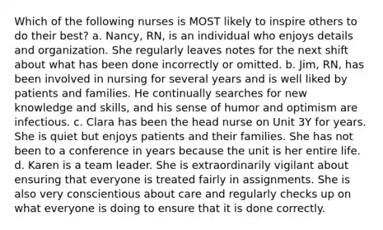 Which of the following nurses is MOST likely to inspire others to do their best? a. Nancy, RN, is an individual who enjoys details and organization. She regularly leaves notes for the next shift about what has been done incorrectly or omitted. b. Jim, RN, has been involved in nursing for several years and is well liked by patients and families. He continually searches for new knowledge and skills, and his sense of humor and optimism are infectious. c. Clara has been the head nurse on Unit 3Y for years. She is quiet but enjoys patients and their families. She has not been to a conference in years because the unit is her entire life. d. Karen is a team leader. She is extraordinarily vigilant about ensuring that everyone is treated fairly in assignments. She is also very conscientious about care and regularly checks up on what everyone is doing to ensure that it is done correctly.