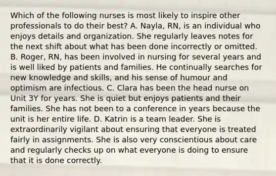 Which of the following nurses is most likely to inspire other professionals to do their best? A. Nayla, RN, is an individual who enjoys details and organization. She regularly leaves notes for the next shift about what has been done incorrectly or omitted. B. Roger, RN, has been involved in nursing for several years and is well liked by patients and families. He continually searches for new knowledge and skills, and his sense of humour and optimism are infectious. C. Clara has been the head nurse on Unit 3Y for years. She is quiet but enjoys patients and their families. She has not been to a conference in years because the unit is her entire life. D. Katrin is a team leader. She is extraordinarily vigilant about ensuring that everyone is treated fairly in assignments. She is also very conscientious about care and regularly checks up on what everyone is doing to ensure that it is done correctly.