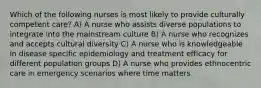 Which of the following nurses is most likely to provide culturally competent care? A) A nurse who assists diverse populations to integrate into the mainstream culture B) A nurse who recognizes and accepts cultural diversity C) A nurse who is knowledgeable in disease specific epidemiology and treatment efficacy for different population groups D) A nurse who provides ethnocentric care in emergency scenarios where time matters