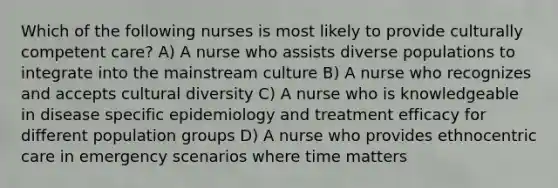 Which of the following nurses is most likely to provide culturally competent care? A) A nurse who assists diverse populations to integrate into the mainstream culture B) A nurse who recognizes and accepts cultural diversity C) A nurse who is knowledgeable in disease specific epidemiology and treatment efficacy for different population groups D) A nurse who provides ethnocentric care in emergency scenarios where time matters