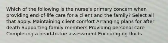 Which of the following is the nurse's primary concern when providing end-of-life care for a client and the family? Select all that apply. Maintaining client comfort Arranging plans for after death Supporting family members Providing personal care Completing a head-to-toe assessment Encouraging fluids