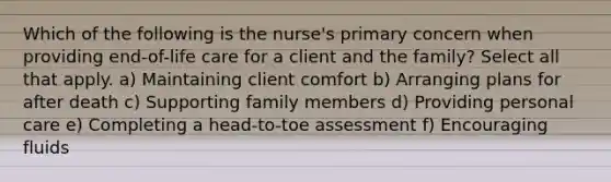 Which of the following is the nurse's primary concern when providing end-of-life care for a client and the family? Select all that apply. a) Maintaining client comfort b) Arranging plans for after death c) Supporting family members d) Providing personal care e) Completing a head-to-toe assessment f) Encouraging fluids