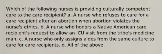 Which of the following nurses is providing culturally competent care to the care recipient? a. A nurse who refuses to care for a care recipient after an abortion when abortion violates the nurse's ethics. b. A nurse who honors a Native American care recipient's request to allow an ICU visit from the tribe's medicine man. c. A nurse who only assigns aides from the same culture to care for care recipients. d. All of the above.