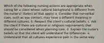 Which of the following nursing actions are appropriate when caring for a client whose cultural background is different from the nurse's? (Select all that apply) a. Consider that nonverbal cues, such as eye contact, may have a different meaning in different cultures. b. Respect the client's cultural beliefs. c. Ask the client if there are cultural or religious requirements that should be considered when planning care. d. Explain the nurse's beliefs so that the client will understand the differences. e. Understand that all cultures experience pain in the same way.