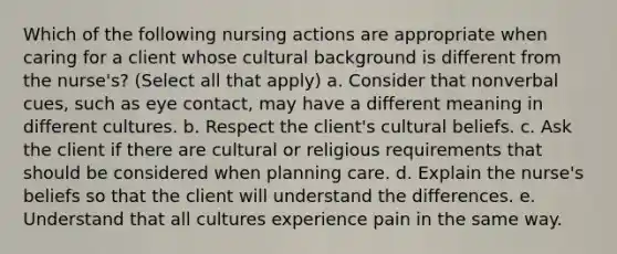 Which of the following nursing actions are appropriate when caring for a client whose cultural background is different from the nurse's? (Select all that apply) a. Consider that nonverbal cues, such as eye contact, may have a different meaning in different cultures. b. Respect the client's cultural beliefs. c. Ask the client if there are cultural or religious requirements that should be considered when planning care. d. Explain the nurse's beliefs so that the client will understand the differences. e. Understand that all cultures experience pain in the same way.