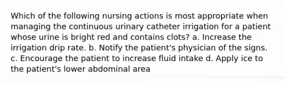 Which of the following nursing actions is most appropriate when managing the continuous urinary catheter irrigation for a patient whose urine is bright red and contains clots? a. Increase the irrigation drip rate. b. Notify the patient's physician of the signs. c. Encourage the patient to increase fluid intake d. Apply ice to the patient's lower abdominal area