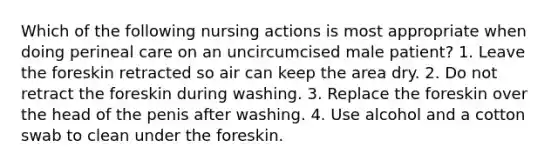 Which of the following nursing actions is most appropriate when doing perineal care on an uncircumcised male patient? 1. Leave the foreskin retracted so air can keep the area dry. 2. Do not retract the foreskin during washing. 3. Replace the foreskin over the head of the penis after washing. 4. Use alcohol and a cotton swab to clean under the foreskin.