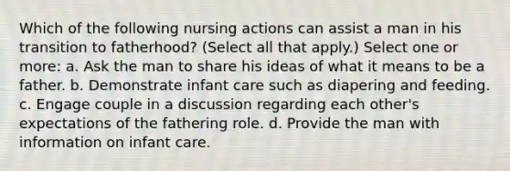 Which of the following nursing actions can assist a man in his transition to fatherhood? (Select all that apply.) Select one or more: a. Ask the man to share his ideas of what it means to be a father. b. Demonstrate infant care such as diapering and feeding. c. Engage couple in a discussion regarding each other's expectations of the fathering role. d. Provide the man with information on infant care.