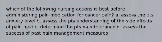 which of the following nursing actions is best before administering pain medication for cancer pain? a. assess the pts anxiety level b. assess the pts understanding of the side effects of pain med c. determine the pts pain tolerance d. assess the success of past pain management measures