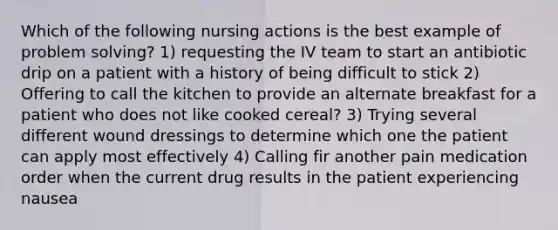 Which of the following nursing actions is the best example of problem solving? 1) requesting the IV team to start an antibiotic drip on a patient with a history of being difficult to stick 2) Offering to call the kitchen to provide an alternate breakfast for a patient who does not like cooked cereal? 3) Trying several different wound dressings to determine which one the patient can apply most effectively 4) Calling fir another pain medication order when the current drug results in the patient experiencing nausea