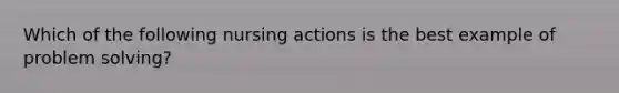 Which of the following nursing actions is the best example of problem solving?