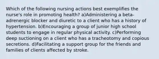 Which of the following nursing actions best exemplifies the nurse's role in promoting health? a)Administering a beta-adrenergic blocker and diuretic to a client who has a history of hypertension. b)Encouraging a group of junior high school students to engage in regular physical activity. c)Performing deep suctioning on a client who has a tracheotomy and copious secretions. d)Facilitating a support group for the friends and families of clients affected by stroke.