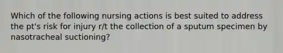 Which of the following nursing actions is best suited to address the pt's risk for injury r/t the collection of a sputum specimen by nasotracheal suctioning?