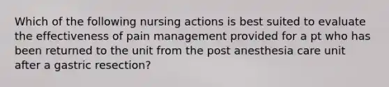 Which of the following nursing actions is best suited to evaluate the effectiveness of pain management provided for a pt who has been returned to the unit from the post anesthesia care unit after a gastric resection?