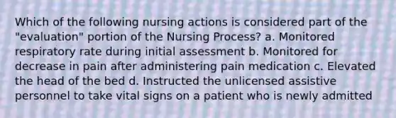 Which of the following nursing actions is considered part of the "evaluation" portion of the Nursing Process? a. Monitored respiratory rate during initial assessment b. Monitored for decrease in pain after administering pain medication c. Elevated the head of the bed d. Instructed the unlicensed assistive personnel to take vital signs on a patient who is newly admitted