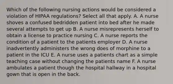 Which of the following nursing actions would be considered a violation of HIPAA regulations? Select all that apply. A. A nurse shoves a confused bedridden patient into bed after he made several attempts to get up B. A nurse misrepresents herself to obtain a license to practice nursing C. A nurse reports the condition of a patient to the patients employer D. A nurse inadvertently administers the wrong does of morphine to a patient in the ICU E. A nurse uses a patients chart as a simple teaching case without changing the patients name F. A nurse ambulates a patient though the hospital hallway in a hospital gown that is open in the back.