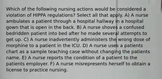 Which of the following nursing actions would be considered a violation of HIPPA regulations? Select all that apply. A) A nurse ambulates a patient through a hospital hallway in a hospital gown that is open in the back. B) A nurse shoves a confused bedridden patient into bed after he made several attempts to get up. C) A nurse inadvertently administers the wrong dose of morphine to a patient in the ICU. D) A nurse uses a patients chart as a sample teaching case without changing the patients name. E) A nurse reports the condition of a patient to the patients employer. F) A nurse misrepresents herself to obtain a license to practice nursing.