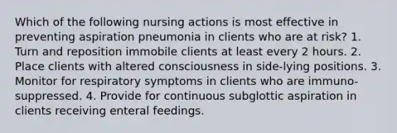 Which of the following nursing actions is most effective in preventing aspiration pneumonia in clients who are at risk? 1. Turn and reposition immobile clients at least every 2 hours. 2. Place clients with altered consciousness in side-lying positions. 3. Monitor for respiratory symptoms in clients who are immuno-suppressed. 4. Provide for continuous subglottic aspiration in clients receiving enteral feedings.