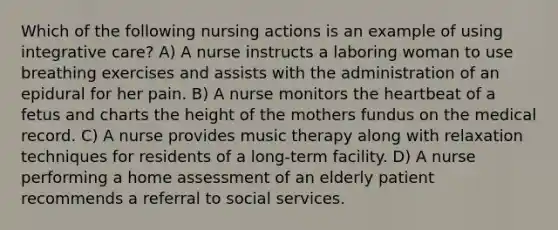 Which of the following nursing actions is an example of using integrative care? A) A nurse instructs a laboring woman to use breathing exercises and assists with the administration of an epidural for her pain. B) A nurse monitors the heartbeat of a fetus and charts the height of the mothers fundus on the medical record. C) A nurse provides music therapy along with relaxation techniques for residents of a long-term facility. D) A nurse performing a home assessment of an elderly patient recommends a referral to social services.