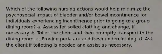 Which of the following nursing actions would help minimize the psychosocial impact of bladder and/or bowel incontinence for individuals experiencing incontinence prior to going to a group dining room? a. Assess for soiled clothing and change, if necessary. b. Toilet the client and then promptly transport to the dining room. c. Provide peri-care and fresh underclothing. d. Ask the client if toileting is needed and assist as necessary.